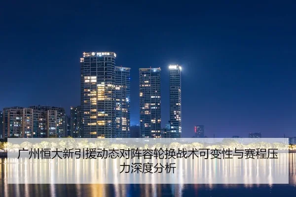 广州恒大新引援动态对阵容轮换战术可变性与赛程压力深度分析