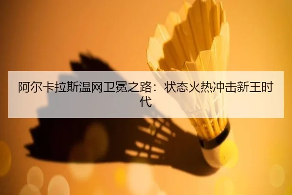 阿尔卡拉斯温网卫冕之路：状态火热冲击新王时代