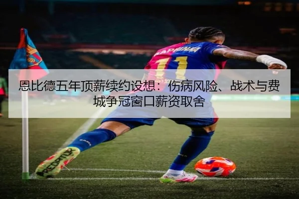 恩比德五年顶薪续约设想：伤病风险、战术与费城争冠窗口薪资取舍